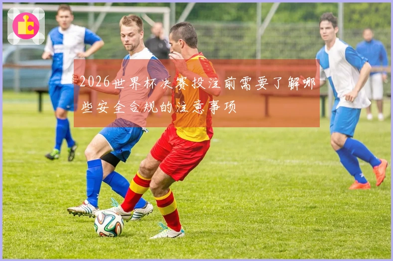 2026世界杯决赛投注前需要了解哪些安全合规的注意事项