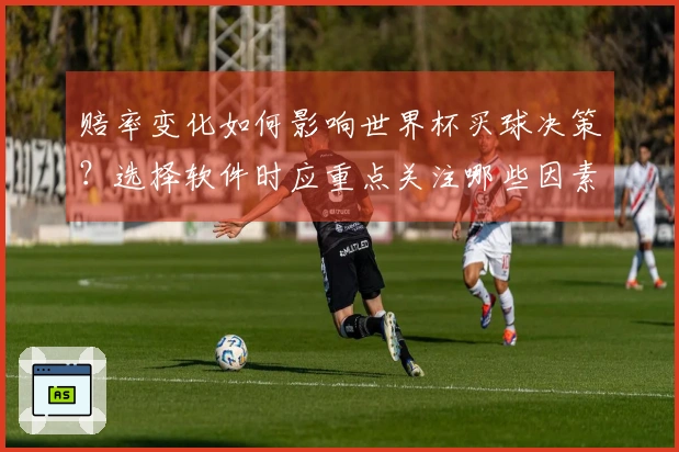 赔率变化如何影响世界杯买球决策？选择软件时应重点关注哪些因素？